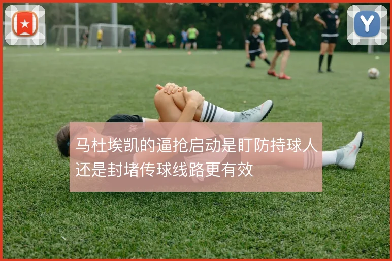 马杜埃凯的逼抢启动是盯防持球人还是封堵传球线路更有效