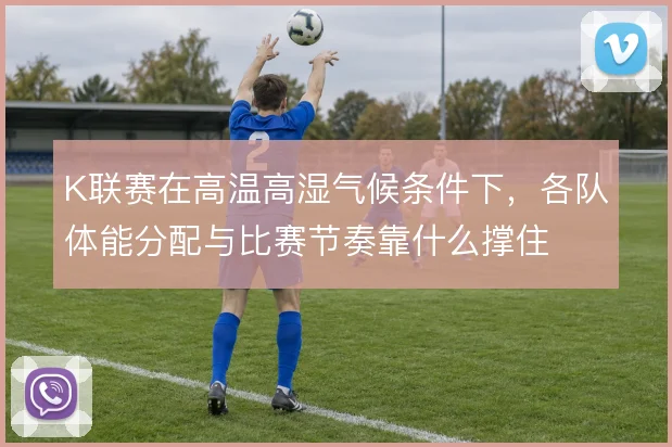 K联赛在高温高湿气候条件下,各队体能分配与比赛节奏靠什么撑住