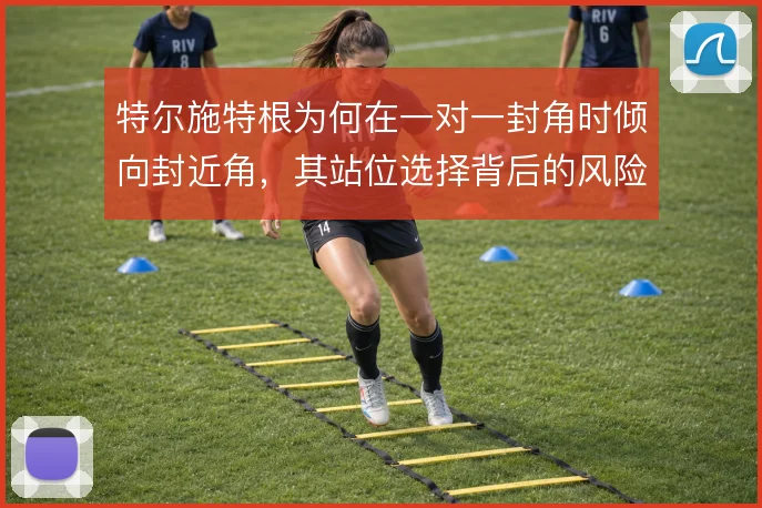 特尔施特根为何在一对一封角时倾向封近角,其站位选择背后的风险取舍