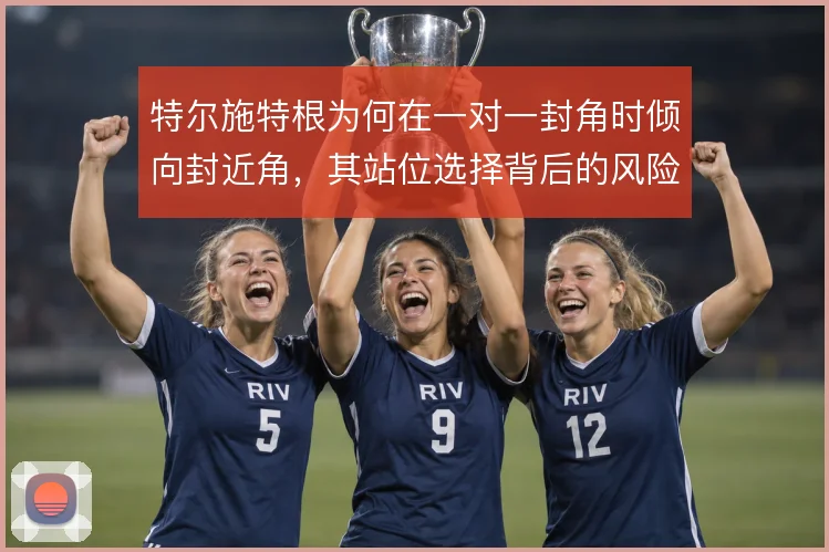 特尔施特根为何在一对一封角时倾向封近角,其站位选择背后的风险取舍