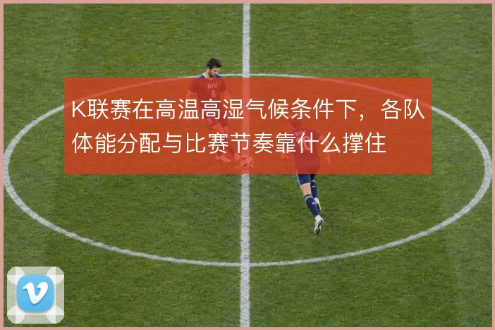 K联赛在高温高湿气候条件下,各队体能分配与比赛节奏靠什么撑住