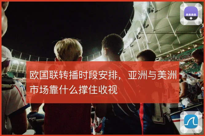 欧国联转播时段安排,亚洲与美洲市场靠什么撑住收视