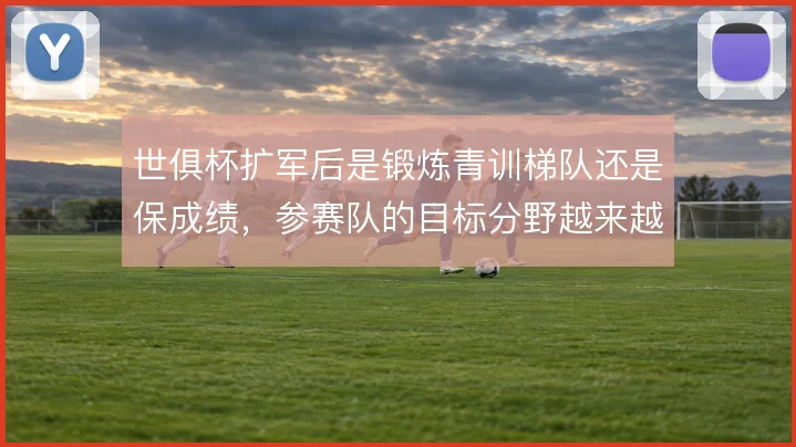 世俱杯扩军后是锻炼青训梯队还是保成绩,参赛队的目标分野越来越明显