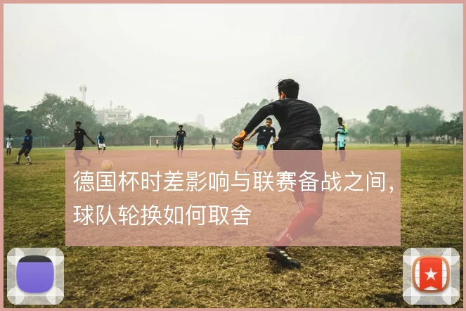 德国杯时差影响与联赛备战之间,球队轮换如何取舍