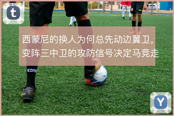 西蒙尼的换人为何总先动边翼卫，变阵三中卫的攻防信号决定马竞走向